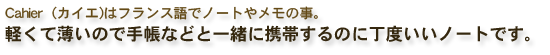 Cahier（カイエ)はフランス語でノートやメモの事。携帯に便利なノート。